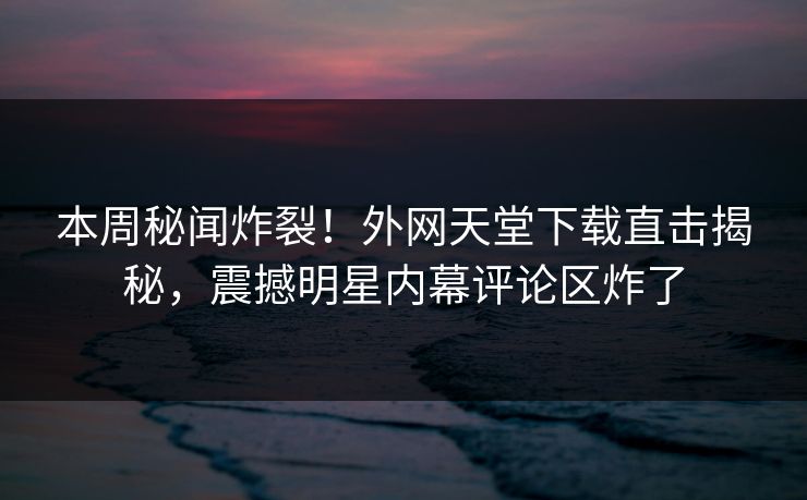 本周秘闻炸裂！外网天堂下载直击揭秘，震撼明星内幕评论区炸了