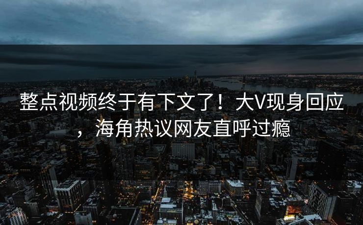 整点视频终于有下文了！大V现身回应，海角热议网友直呼过瘾