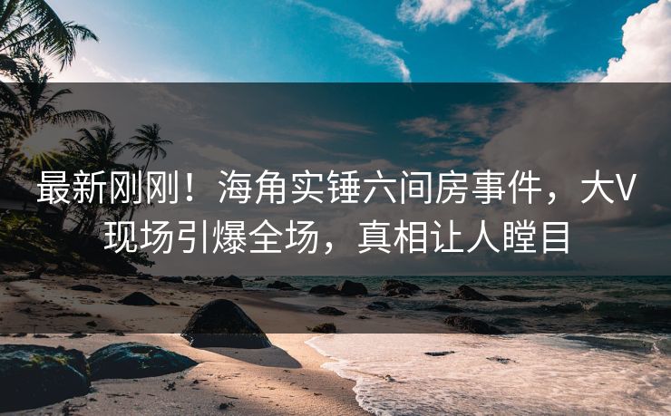 最新刚刚！海角实锤六间房事件，大V现场引爆全场，真相让人瞠目
