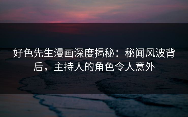 好色先生漫画深度揭秘：秘闻风波背后，主持人的角色令人意外