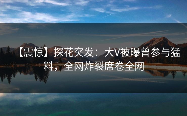 【震惊】探花突发：大V被曝曾参与猛料，全网炸裂席卷全网