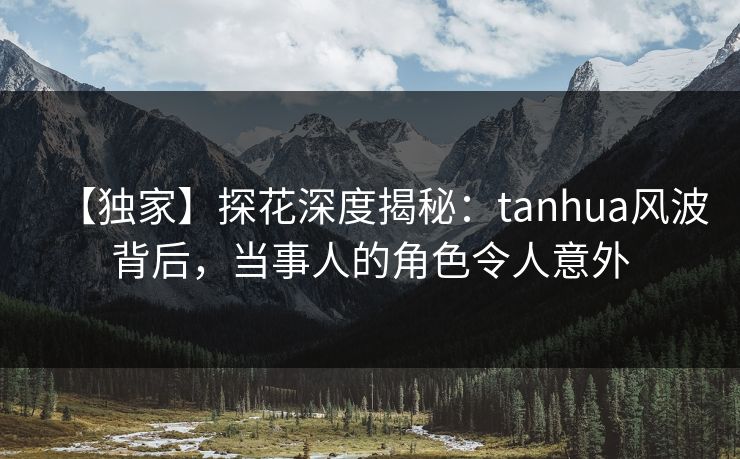 【独家】探花深度揭秘：tanhua风波背后，当事人的角色令人意外