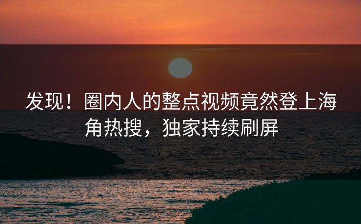 发现！圈内人的整点视频竟然登上海角热搜，独家持续刷屏