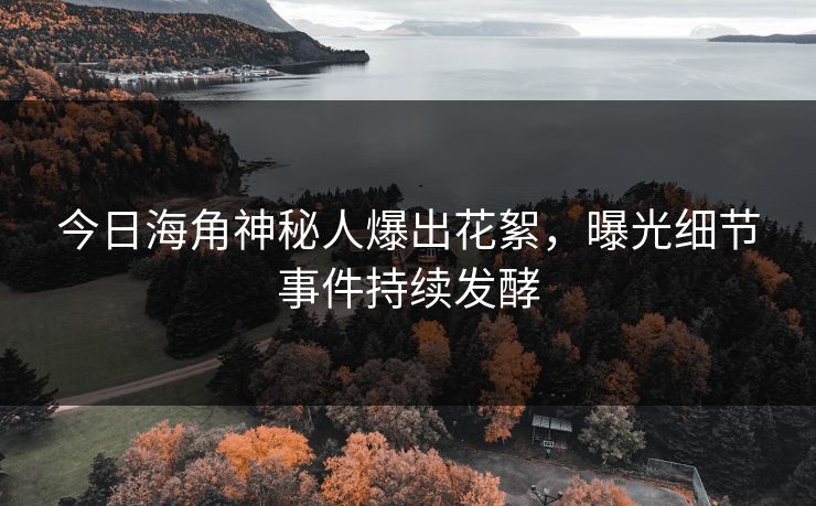 今日海角神秘人爆出花絮，曝光细节事件持续发酵