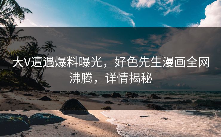 大V遭遇爆料曝光，好色先生漫画全网沸腾，详情揭秘