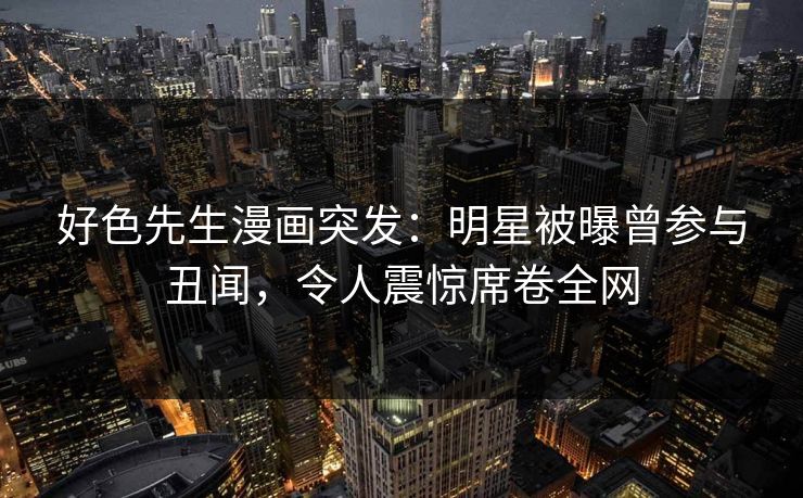 好色先生漫画突发：明星被曝曾参与丑闻，令人震惊席卷全网
