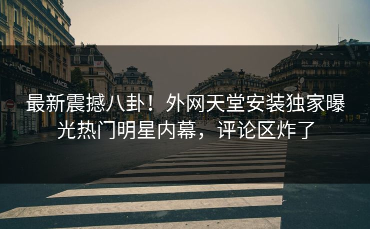 最新震撼八卦！外网天堂安装独家曝光热门明星内幕，评论区炸了
