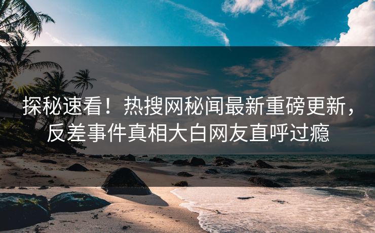 探秘速看！热搜网秘闻最新重磅更新，反差事件真相大白网友直呼过瘾