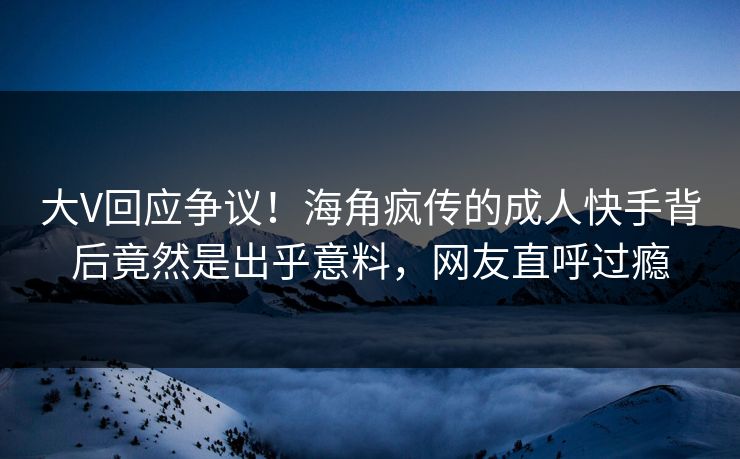 大V回应争议！海角疯传的成人快手背后竟然是出乎意料，网友直呼过瘾