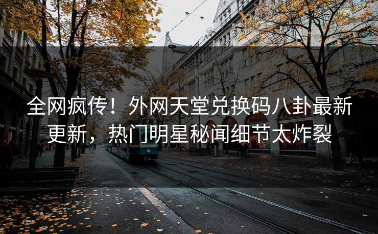 全网疯传！外网天堂兑换码八卦最新更新，热门明星秘闻细节太炸裂