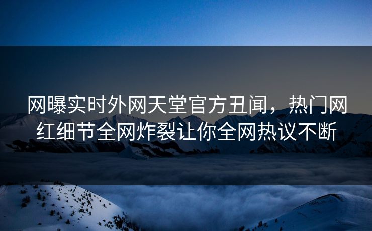 网曝实时外网天堂官方丑闻，热门网红细节全网炸裂让你全网热议不断
