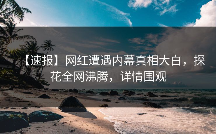 【速报】网红遭遇内幕真相大白，探花全网沸腾，详情围观