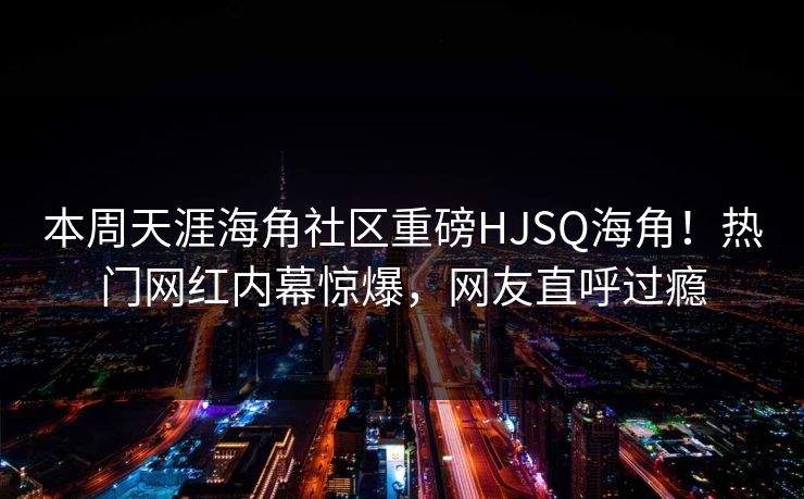 本周天涯海角社区重磅HJSQ海角！热门网红内幕惊爆，网友直呼过瘾