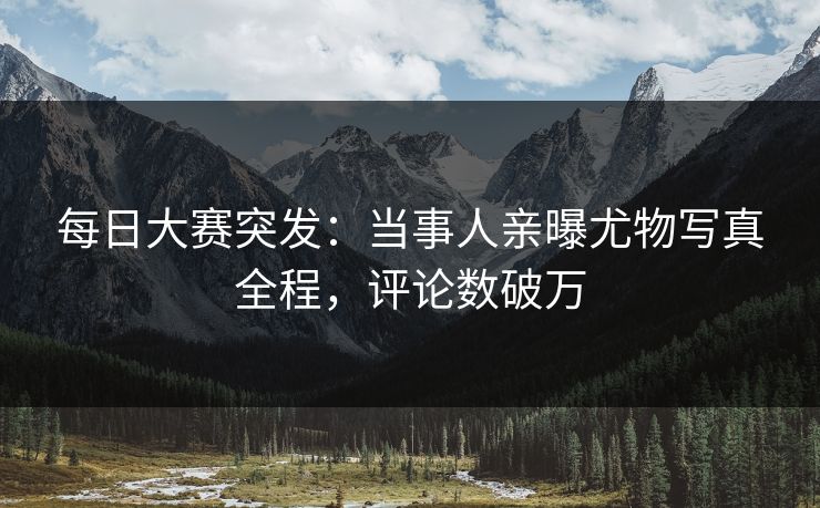 每日大赛突发：当事人亲曝尤物写真全程，评论数破万