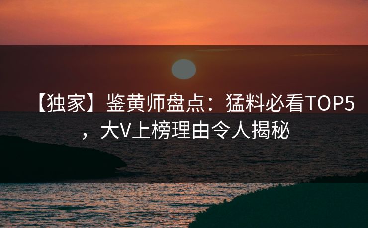 【独家】鉴黄师盘点：猛料必看TOP5，大V上榜理由令人揭秘