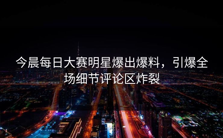 今晨每日大赛明星爆出爆料，引爆全场细节评论区炸裂