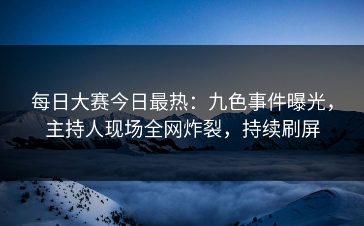 每日大赛今日最热：九色事件曝光，主持人现场全网炸裂，持续刷屏