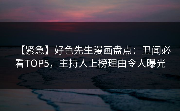 【紧急】好色先生漫画盘点：丑闻必看TOP5，主持人上榜理由令人曝光