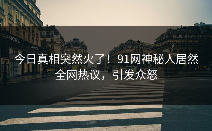 今日真相突然火了！91网神秘人居然全网热议，引发众怒