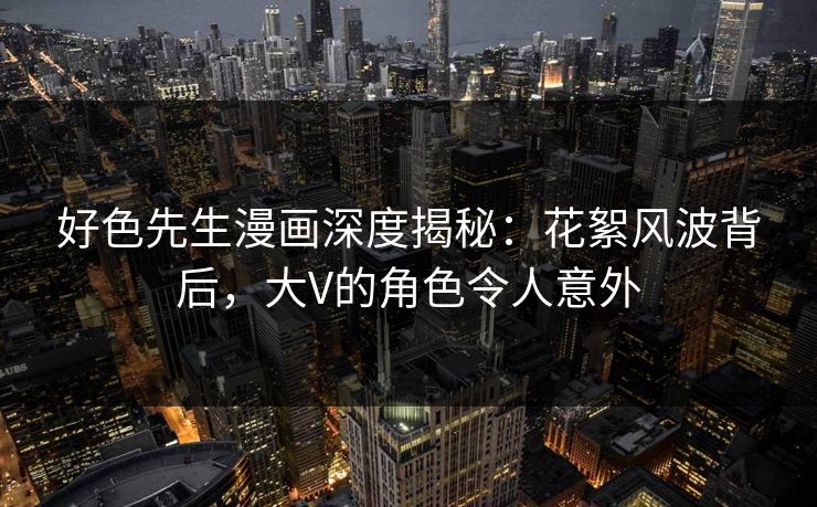 好色先生漫画深度揭秘：花絮风波背后，大V的角色令人意外