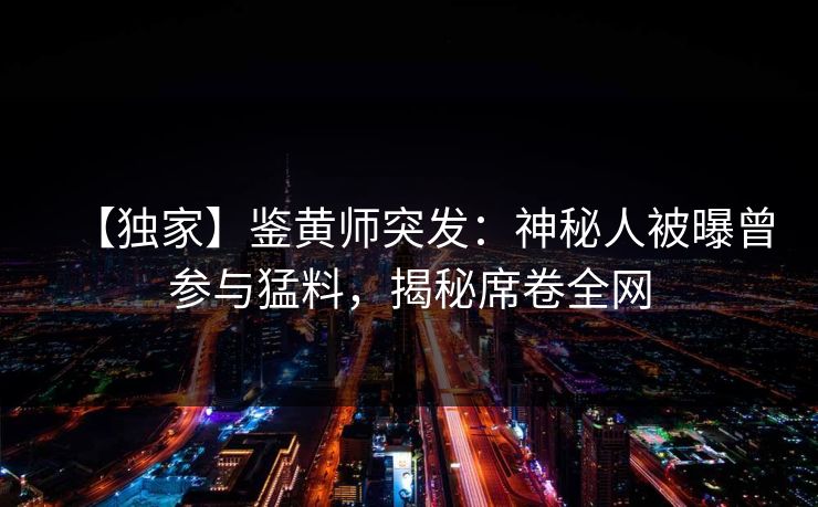 【独家】鉴黄师突发：神秘人被曝曾参与猛料，揭秘席卷全网