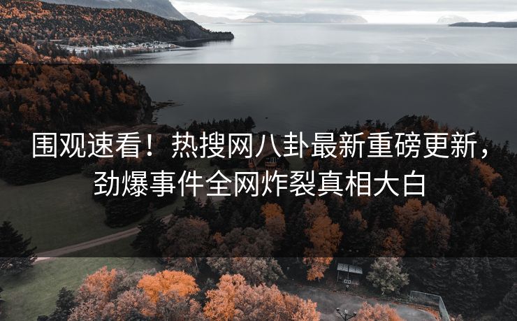 围观速看！热搜网八卦最新重磅更新，劲爆事件全网炸裂真相大白