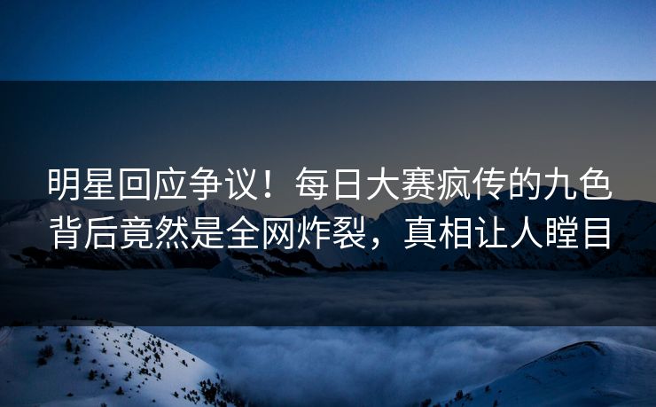 明星回应争议！每日大赛疯传的九色背后竟然是全网炸裂，真相让人瞠目