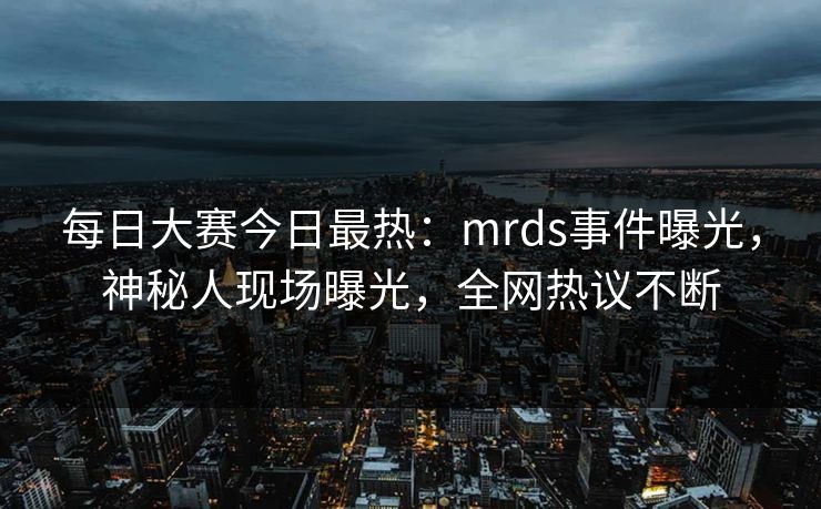 每日大赛今日最热：mrds事件曝光，神秘人现场曝光，全网热议不断