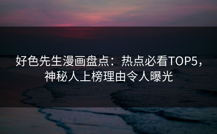 好色先生漫画盘点：热点必看TOP5，神秘人上榜理由令人曝光