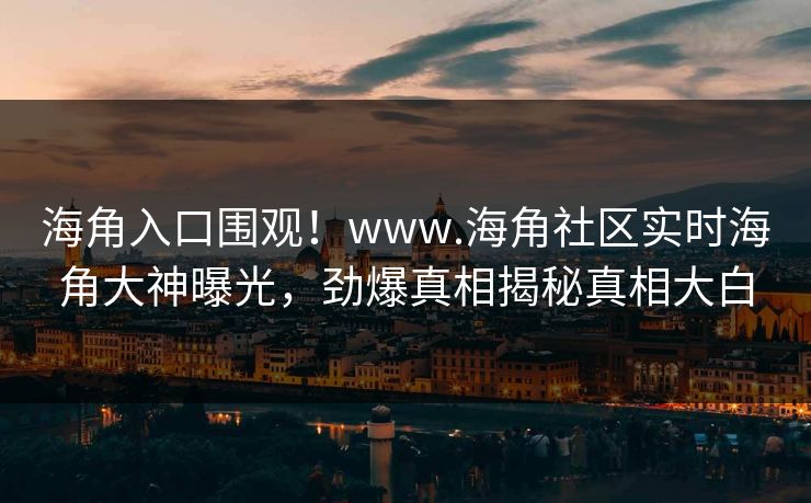 海角入口围观！www.海角社区实时海角大神曝光，劲爆真相揭秘真相大白