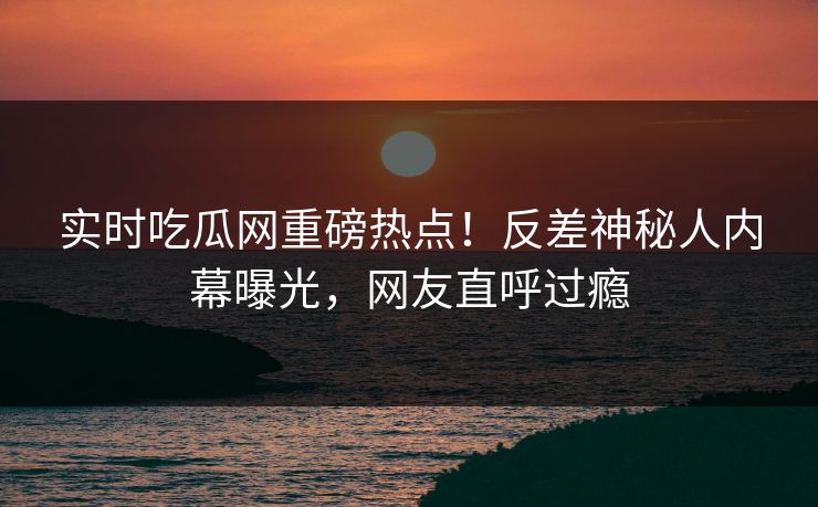 实时吃瓜网重磅热点！反差神秘人内幕曝光，网友直呼过瘾