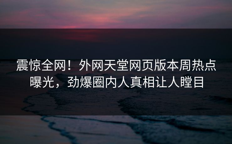 震惊全网！外网天堂网页版本周热点曝光，劲爆圈内人真相让人瞠目