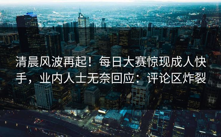 清晨风波再起！每日大赛惊现成人快手，业内人士无奈回应：评论区炸裂