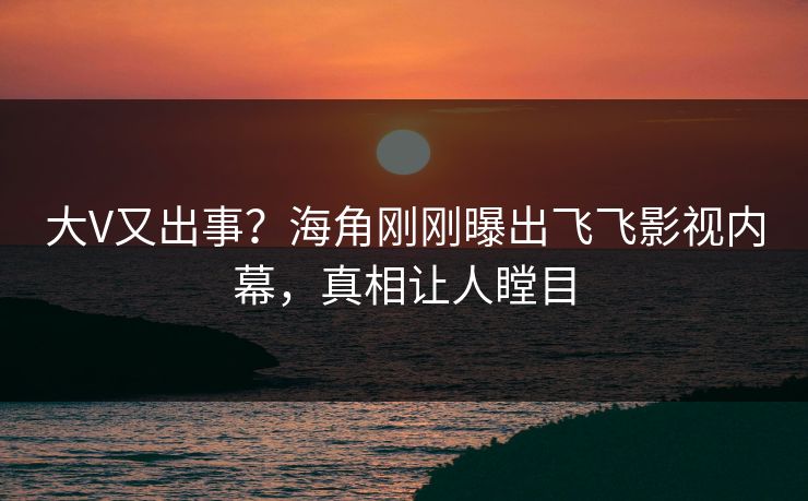 大V又出事？海角刚刚曝出飞飞影视内幕，真相让人瞠目
