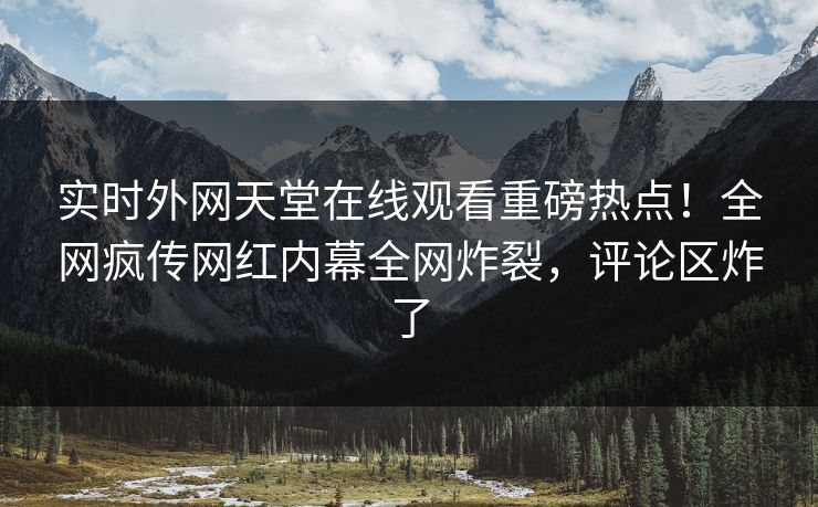 实时外网天堂在线观看重磅热点！全网疯传网红内幕全网炸裂，评论区炸了