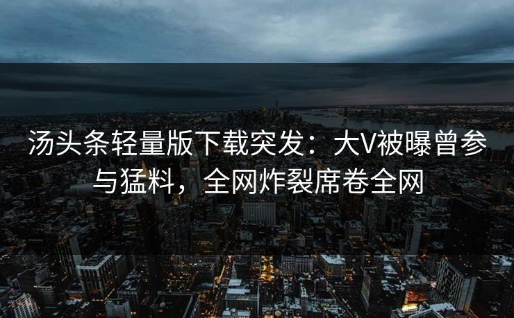 汤头条轻量版下载突发：大V被曝曾参与猛料，全网炸裂席卷全网