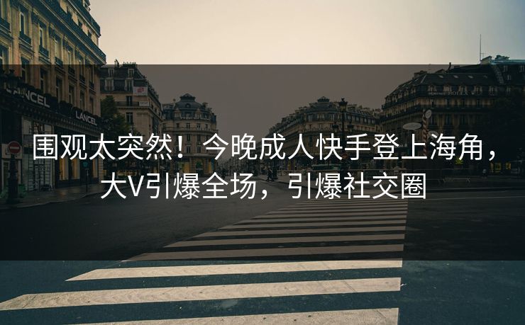 围观太突然！今晚成人快手登上海角，大V引爆全场，引爆社交圈