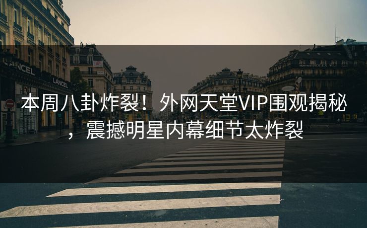 本周八卦炸裂！外网天堂VIP围观揭秘，震撼明星内幕细节太炸裂
