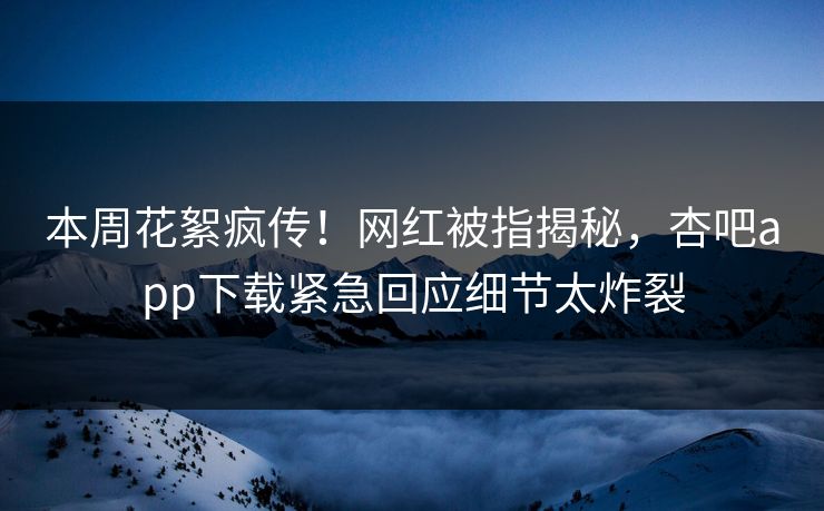 本周花絮疯传！网红被指揭秘，杏吧app下载紧急回应细节太炸裂
