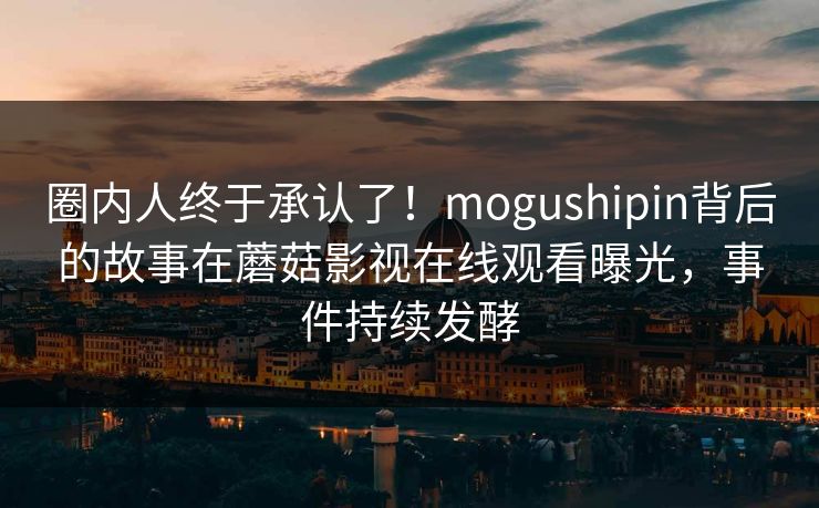 圈内人终于承认了！mogushipin背后的故事在蘑菇影视在线观看曝光，事件持续发酵