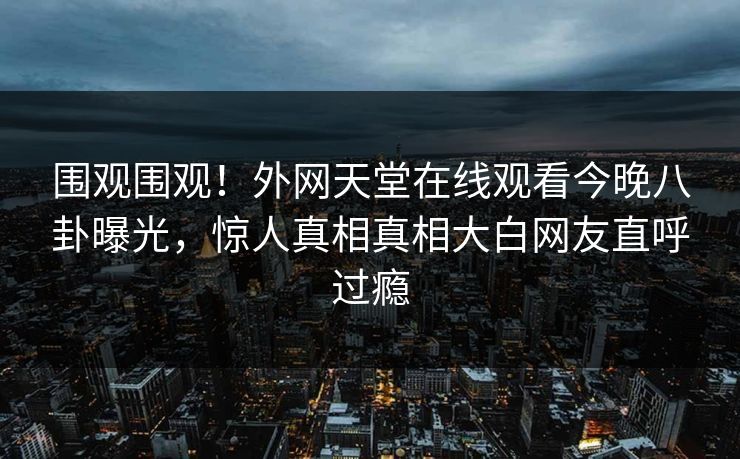 围观围观！外网天堂在线观看今晚八卦曝光，惊人真相真相大白网友直呼过瘾