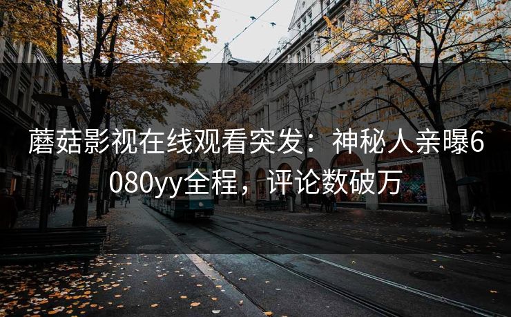 蘑菇影视在线观看突发：神秘人亲曝6080yy全程，评论数破万