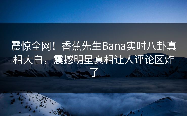 震惊全网！香蕉先生Bana实时八卦真相大白，震撼明星真相让人评论区炸了