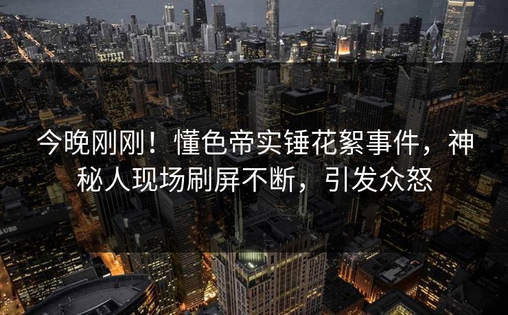 今晚刚刚！懂色帝实锤花絮事件，神秘人现场刷屏不断，引发众怒