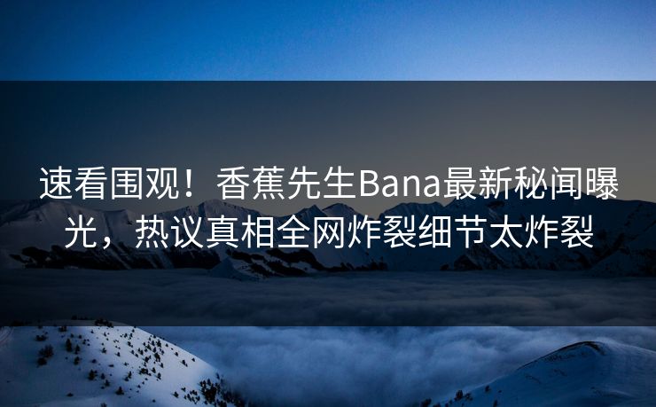 速看围观！香蕉先生Bana最新秘闻曝光，热议真相全网炸裂细节太炸裂
