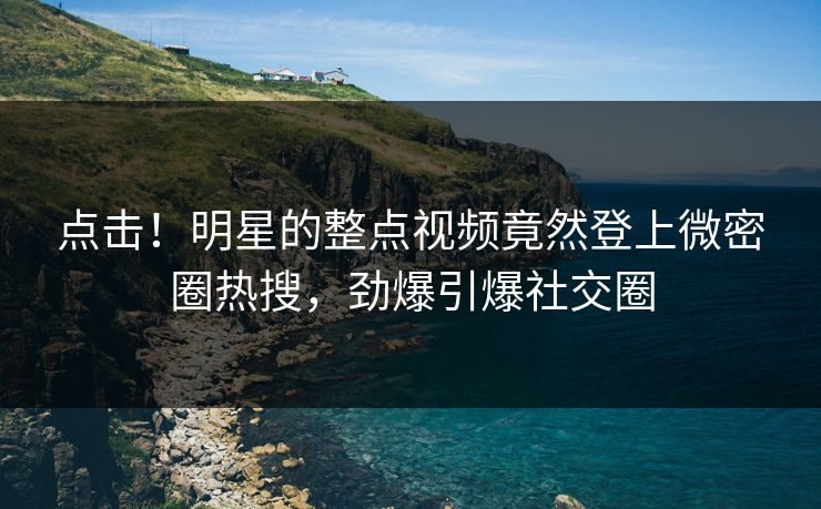 点击!明星的整点视频竟然登上微密圈热搜,劲爆引爆社交圈