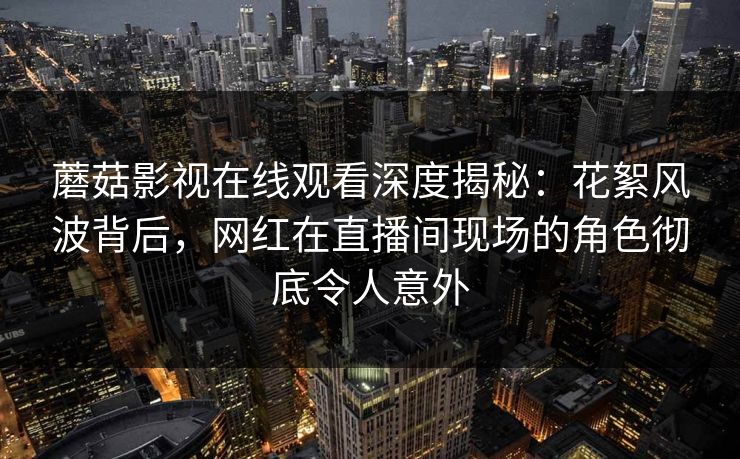 蘑菇影视在线观看深度揭秘:花絮风波背后,网红在直播间现场的角色彻底令人意外