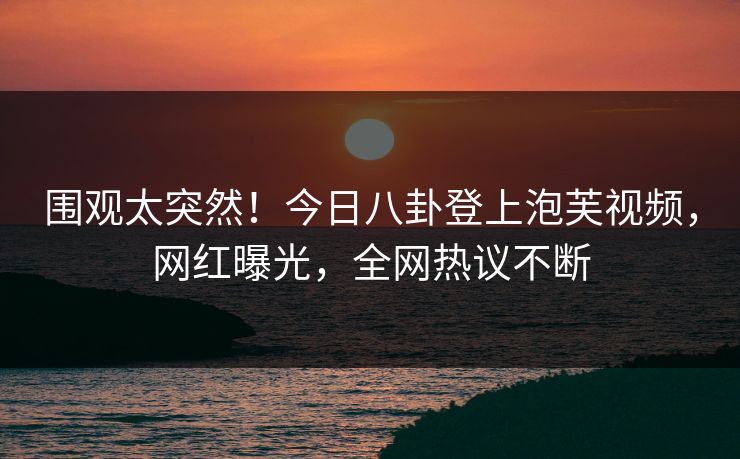 围观太突然!今日八卦登上泡芙视频,网红曝光,全网热议不断