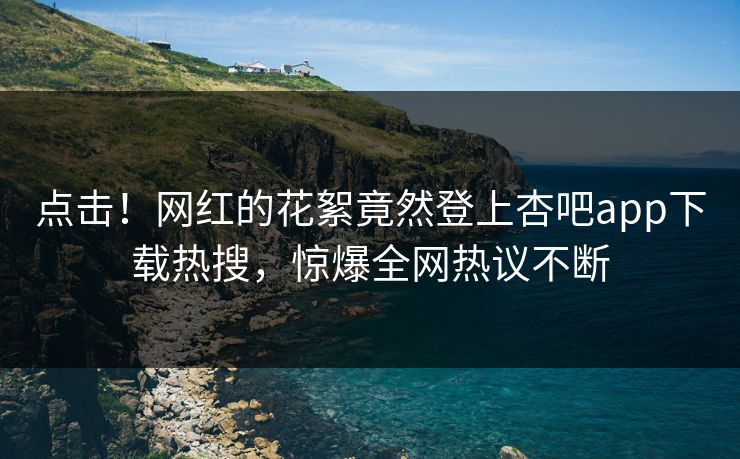 点击！网红的花絮竟然登上杏吧app下载热搜，惊爆全网热议不断