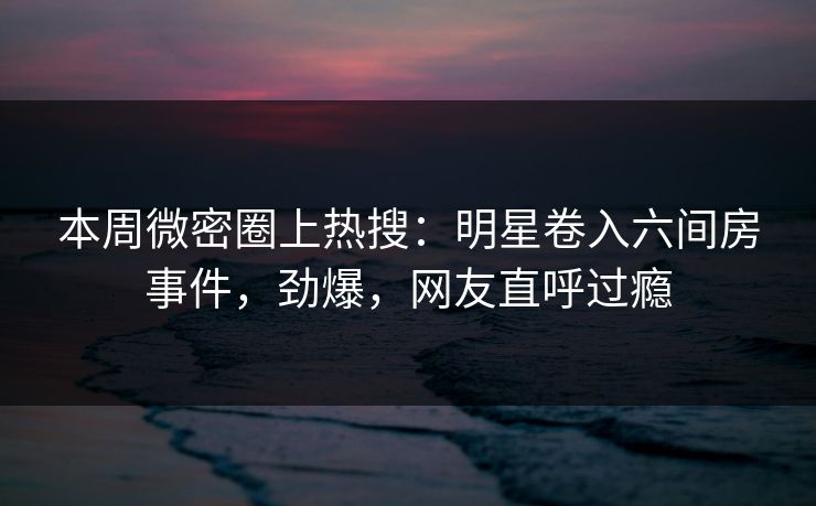 本周微密圈上热搜：明星卷入六间房事件，劲爆，网友直呼过瘾